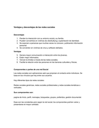 Ventajas y desventajas de las redes sociales
Desventajas
1. Pierden la interacción con su entorno social y su familia.
2. Pueden convertirse en víctimas de ciberbullyng y suplantación de identidad.
3. Se exponen a personas que muchas veces no conocen, publicando información
personal.
4. Se convierten en víctimas de virus y software dañados.
Ventajas
5. Genera mayor comunicación e interacción entre los jóvenes.
6. Están mejor informados.
7. Vencen la timidez a través de las redes sociales.
8. Facilita la relación entre las personas sin las barreras culturales y físicas.
Componentes o partes de una red Social
Las redes sociales son aplicaciones web que propician el contacto entre individuos. Se
basa en los vínculos que hay entre sus usuarios.
Hay diferentes tipos de redes sociales:
Redes sociales genéricas, redes sociales profesionales y redes sociales temáticas o
verticales.
Sus componentes son:
pagina de Inicio, perfil, mensajes, búsquedas, grupos, preferidos, gestión documental.
Esas son las constantes pero según la red social, los componentes podrían variar y
presentarse en mayor cantidad.
 