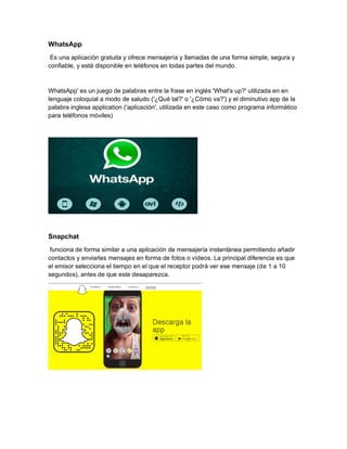 WhatsApp
Es una aplicación gratuita y ofrece mensajería y llamadas de una forma simple, segura y
confiable, y está disponible en teléfonos en todas partes del mundo.
WhatsApp' es un juego de palabras entre la frase en inglés 'What's up?' utilizada en en
lenguaje coloquial a modo de saludo ('¿Qué tal?' o '¿Cómo va?') y el diminutivo app de la
palabra inglesa application ('aplicación', utilizada en este caso como programa informático
para teléfonos móviles)
Snapchat
funciona de forma similar a una aplicación de mensajería instantánea permitiendo añadir
contactos y enviarles mensajes en forma de fotos o vídeos. La principal diferencia es que
el emisor selecciona el tiempo en el que el receptor podrá ver ese mensaje (de 1 a 10
segundos), antes de que este desaparezca.
 
