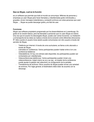 Que es Skype, cual es la función
es un software que permite que todo el mundo se comunique. Millones de personas y
empresas ya usan Skype para hacer llamadas y videollamadas gratis individuales y
grupales, enviar mensajes instantáneos y compartir archivos con otras personas que usan
Skype. ... Skype se puede descargar gratis y es fácil de usar.
Funciones
Skype usa software propietario programado por los desarrolladores en Luxemburgo. Es
gratis en la versión básica, pero las llamadas a personas que no usan Skype se cobran.
Una vez que el usuario ha descargado Skype, puede usar varias funciones. La mediación
y el transporte de los datos se realiza a través de la conexión entre diferentes direcciones
IP. Sólo cuando el usuario inicia sesión puede comunicarse con otro usuario a través del
servidor de Skype.
- Telefonía por Internet: A través de unos auriculares, se llama a otro abonado a
través de Skype.
- Llamadas en conferencia: Varios participantes pueden hablar entre sí en una
conferencia telefónica
- Videotelefonía: Si hay una cámara web disponible, los participantes pueden ser
contactados por videollamada.
- Videoconferencias telefónicas: Varios participantes pueden iniciar una
videoconferencia. Usted mismo se ve y se oye - el creador de la conferencia
puede ajustar la gestión del videochat y la configuración de la pantalla.
- Transferencia de archivos: Otros usuarios de Skype pueden enviar una variedad
de archivos. Por regla general, el destinatario debe estar de acuerdo con la
descarga.
 