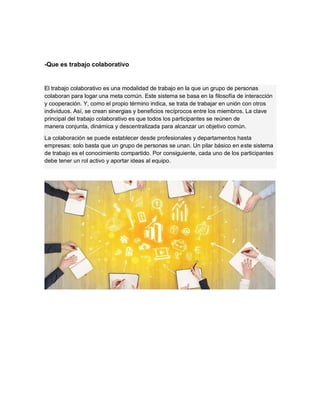 -Que es trabajo colaborativo
El trabajo colaborativo es una modalidad de trabajo en la que un grupo de personas
colaboran para logar una meta común. Este sistema se basa en la filosofía de interacción
y cooperación. Y, como el propio término indica, se trata de trabajar en unión con otros
individuos. Así, se crean sinergias y beneficios recíprocos entre los miembros. La clave
principal del trabajo colaborativo es que todos los participantes se reúnen de
manera conjunta, dinámica y descentralizada para alcanzar un objetivo común.
La colaboración se puede establecer desde profesionales y departamentos hasta
empresas: solo basta que un grupo de personas se unan. Un pilar básico en este sistema
de trabajo es el conocimiento compartido. Por consiguiente, cada uno de los participantes
debe tener un rol activo y aportar ideas al equipo.
 