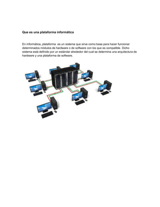 Que es una plataforma informática
En informática, plataforma es un sistema que sirve como base para hacer funcionar
determinados módulos de hardware o de software con los que es compatible. Dicho
sistema está definido por un estándar alrededor del cual se determina una arquitectura de
hardware y una plataforma de software.
 