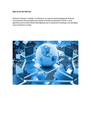 Que es la red internet
Internet el internet o, también, la internet es un conjunto descentralizado de redes de
comunicación interconectadas que utilizan la familia de protocolos TCP/IP, lo cual
garantiza que las redes físicas heterogéneas que la componen constituyan una red lógica
única de alcance mundial
 