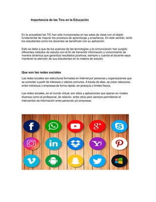 Importancia de las Tics en la Educación
En la actualidad las TIC han sido incorporadas en las salas de clase con el objeto
fundamental de mejorar los procesos de aprendizaje y enseñanza. En este sentido, tanto
los estudiantes como los docentes se benefician con su aplicación.
Esto se debe a que de los avances de las tecnologías y la comunicación han surgido
diferentes métodos de estudio con el fin de transmitir información y conocimiento de
manera dinámica que garantiza resultados positivos, siempre y cuando el docente sepa
mantener la atención de sus estudiantes en la materia de estudio.
Que son las redes sociales
Las redes sociales son estructuras formadas en Internet por personas u organizaciones que
se conectan a partir de intereses o valores comunes. A través de ellas, se crean relaciones
entre individuos o empresas de forma rápida, sin jerarquía o límites físicos.
Las redes sociales, en el mundo virtual, son sitios y aplicaciones que operan en niveles
diversos como el profesional, de relación, entre otros pero siempre permitiendo el
intercambio de información entre personas y/o empresas.
 