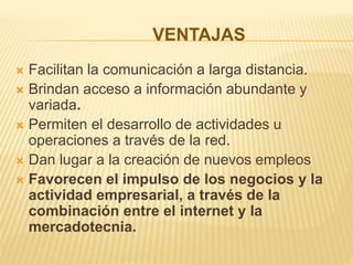 VENTAJAS
 Facilitan la comunicación a larga distancia.
 Brindan acceso a información abundante y
variada.
 Permiten el desarrollo de actividades u
operaciones a través de la red.
 Dan lugar a la creación de nuevos empleos
 Favorecen el impulso de los negocios y la
actividad empresarial, a través de la
combinación entre el internet y la
mercadotecnia.
 