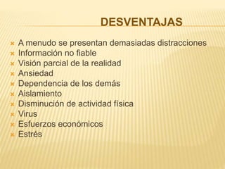 DESVENTAJAS
 A menudo se presentan demasiadas distracciones
 Información no fiable
 Visión parcial de la realidad
 Ansiedad
 Dependencia de los demás
 Aislamiento
 Disminución de actividad física
 Virus
 Esfuerzos económicos
 Estrés
 