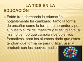 LA TICS EN LA
EDUCACIÓN
 Están transformando la educación
notablemente ha cambiado tanto la forma
de enseñar como la forma de aprender y por
supuesto el rol del maestro y el estudiante, al
mismo tiempo que cambian los objetivos
formativos para los alumnos dado que estos
tendrán que formarse para utilizar, usar y
producir con los nuevos medios.
 