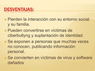 DESVENTAJAS:
 Pierden la interacción con su entorno social
y su familia.
 Pueden convertirse en víctimas de
ciberbullyng y suplantación de identidad.
 Se exponen a personas que muchas veces
no conocen, publicando información
personal.
 Se convierten en víctimas de virus y software
dañados
 