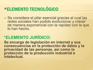 *ELEMENTO TECNOLÓGICO
 Se considera el pilar esencial gracias al cual las
redes sociales han podido evolucionar y crecer
de manera exponencial con la rapidez con la que
lo han hecho.
*ELEMENTO JURÍDICO:
Se encarga de legislación en internet y sus
consecuencias en la protección de datos y la
privacidad de las personas, así como la
protección de la producción industrial e
intelectual.
 