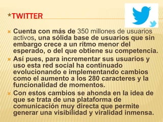 *TWITTER
 Cuenta con más de 350 millones de usuarios
activos, una sólida base de usuarios que sin
embargo crece a un ritmo menor del
esperado, o del que obtiene su competencia.
 Así pues, para incrementar sus usuarios y
uso esta red social ha continuado
evolucionando e implementando cambios
como el aumento a los 280 caracteres y la
funcionalidad de momentos.
 Con estos cambios se ahonda en la idea de
que se trata de una plataforma de
comunicación muy directa que permite
generar una visibilidad y viralidad inmensa.
 