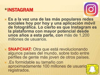 *INSTAGRAM
 Es a la vez una de las más populares redes
sociales hoy por hoy y una aplicación móvil
de fotográfica. Lo cierto es que Instagram es
la plataforma con mayor potencial desde
unos años a esta parte, con más de 1.200
millones de usuarios.
 SNAPCHAT: Otra que está revolucionando
algunos países del mundo, sobre todo entre
perfiles de gente más joven de otros países.
 .Es formidable su tamaño con
aproximadamente 100 millones de usuarios
registrados.
 