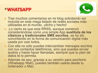 *WHATSAPP
 Tras muchos comentarios en mi blog solicitando ser
incluida en este mega listado de redes sociales más
utilizadas en el mundo, ¡dicho y hecho!
 .Lo cierto es que esta RRSS, aunque comenzó
considerándose como una simple App sustituta de los
clásicos y tradicionales SMS escritos, se ha ido
convirtiendo en la forma de comunicación digital más
usada por casi todos.
 Con ella no sólo puedes intercambiar mensajes escritos
con tus contactos telefónicos, sino que puedes enviar
audios y hasta hacer llamadas, siempre que tu plan de
datos te lo permita.
 Además de eso, gracias a su versión para escritorio
(Whatsapp Web), puedes también usarla desde tu
ordenador o Mac.
 