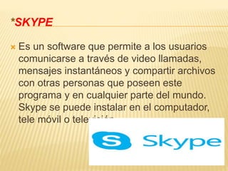 *SKYPE
 Es un software que permite a los usuarios
comunicarse a través de video llamadas,
mensajes instantáneos y compartir archivos
con otras personas que poseen este
programa y en cualquier parte del mundo.
Skype se puede instalar en el computador,
tele móvil o televisión.
 