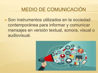 MEDIO DE COMUNICACIÓN
 Son instrumentos utilizados en la sociedad
contemporánea para informar y comunicar
mensajes en versión textual, sonora, visual o
audiovisual.
 
