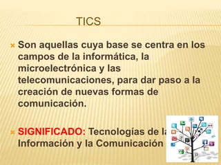 TICS
 Son aquellas cuya base se centra en los
campos de la informática, la
microelectrónica y las
telecomunicaciones, para dar paso a la
creación de nuevas formas de
comunicación.
 SIGNIFICADO: Tecnologías de la
Información y la Comunicación
 