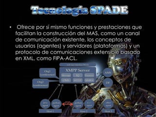 •    Ofrece por sí mismo funciones y prestaciones que
    facilitan la construcción del MAS, como un canal
    de comunicación existente, los conceptos de
    usuarios (agentes) y servidores (plataformas) y un
    protocolo de comunicaciones extensible basado
    en XML, como FIPA-ACL.
 