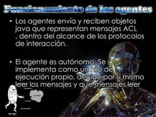 • Los agentes envía y reciben objetos
  java que representan mensajes ACL
  , dentro del alcance de los protocolos
  de interacción.

• El agente es autónomo: Se
  implementa como un hilo de
  ejecución propio, decide por si mismo
  leer los mensajes y que mensajes leer
 