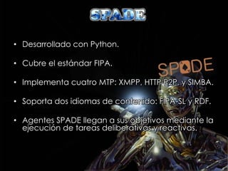 • Desarrollado con Python.

• Cubre el estándar FIPA.

• Implementa cuatro MTP: XMPP, HTTP P2P, y SIMBA.

• Soporta dos idiomas de contenido: FIPA-SL y RDF.

• Agentes SPADE llegan a sus objetivos mediante la
  ejecución de tareas deliberativas y reactivas.
 