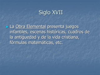 Siglo XVII
 La Obra Elemental presenta juegos
infantiles, escenas históricas, cuadros de
la antiguedad y de la vida cristiana,
fórmulas matemáticas, etc.
 