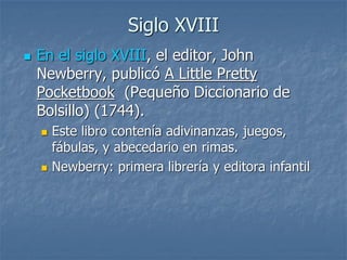Siglo XVIII
 En el siglo XVIII, el editor, John
Newberry, publicó A Little Pretty
Pocketbook (Pequeño Diccionario de
Bolsillo) (1744).
 Este libro contenía adivinanzas, juegos,
fábulas, y abecedario en rimas.
 Newberry: primera librería y editora infantil
 