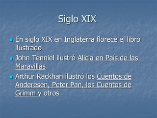 Siglo XIX
 En siglo XIX en Inglaterra florece el libro
ilustrado
 John Tenniel ilustró Alicia en País de las
Maravillas
 Arthur Rackhan ilustró los Cuentos de
Anderesen, Peter Pan, los Cuentos de
Grimm y otros
 