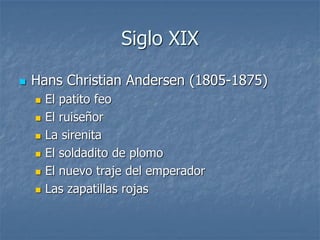 Siglo XIX
 Hans Christian Andersen (1805-1875)
 El patito feo
 El ruiseñor
 La sirenita
 El soldadito de plomo
 El nuevo traje del emperador
 Las zapatillas rojas
 