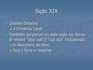 Siglo XIX
 Charles Dickens
 A Christmas Caroll
 También surgieron en este siglo los libros
al relieve “pop out”o “cut out” incluyendo:
 El Abecedario del Bebé
 Sing a Song of Sixpense
 