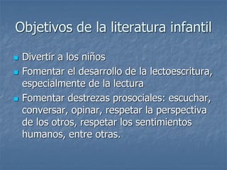 Objetivos de la literatura infantil
 Divertir a los niños
 Fomentar el desarrollo de la lectoescritura,
especialmente de la lectura
 Fomentar destrezas prosociales: escuchar,
conversar, opinar, respetar la perspectiva
de los otros, respetar los sentimientos
humanos, entre otras.
 
