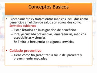 Conceptos Básicos
• Procedimientos y tratamientos médicos incluidos como
beneficios en el plan de salud son conocidos como
Servicios cubiertos
– Están listados en la asignación de beneficios
– Incluye cuidado preventivo, emergencias, médicos
especialistas y cirugías
– Se limita la frecuencia de algunos servicios

• Cuidado preventivo
– Tiene como fin garantizar la salud del paciente y
prevenir enfermedades

 
