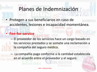 Planes de Indemnización
• Protegen a sus beneficiarios en caso de
accidentes, lesiones e incapacidad momentánea.
• Fee-for-service
– El proveedor de los servicios hace un cargo basado en
los servicios prestados y se somete una reclamación a
la compañía del seguro médico.
– La compañía paga conforme a la cantidad establecida
en el acuerdo entre el proveedor y el seguro.
PROF. YESENIA RIVERA

 