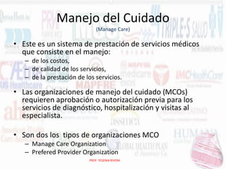 Manejo del Cuidado
(Manage Care)

• Este es un sistema de prestación de servicios médicos
que consiste en el manejo:
– de los costos,
– de calidad de los servicios,
– de la prestación de los servicios.

• Las organizaciones de manejo del cuidado (MCOs)
requieren aprobación o autorización previa para los
servicios de diagnóstico, hospitalización y visitas al
especialista.
• Son dos los tipos de organizaciones MCO
– Manage Care Organization
– Prefered Provider Organization
PROF. YESENIA RIVERA

 