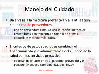 Manejo del Cuidado
• Da énfasis a la medicina preventiva y a la utilización
de una red de proveedores.
– Red de proveedores implica una selección limitada de
proveedores y tratamientos a cambio de primas,
deducibles y cargos más bajos.

• El enfoque de estos seguros es combinar el
financiamiento y la administración del cuidado de la
salud con los servicios prestados.
– Se crean de enlaces entre el paciente, proveedor y el
pagador (Managed care organizations, MCO)
PROF. YESENIA RIVERA

 