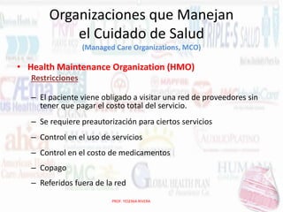 Organizaciones que Manejan
el Cuidado de Salud
(Managed Care Organizations, MCO)

• Health Maintenance Organization (HMO)
Restricciones
– El paciente viene obligado a visitar una red de proveedores sin
tener que pagar el costo total del servicio.
– Se requiere preautorización para ciertos servicios
– Control en el uso de servicios
– Control en el costo de medicamentos
– Copago
– Referidos fuera de la red
PROF. YESENIA RIVERA

 