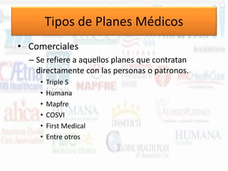 Tipos de Planes Médicos
• Comerciales
– Se refiere a aquellos planes que contratan
directamente con las personas o patronos.
•
•
•
•
•
•

Triple S
Humana
Mapfre
COSVI
First Medical
Entre otros

 