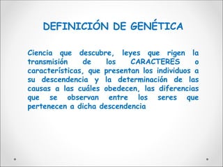 DEFINICIÓN DE GENÉTICA
Ciencia que descubre, leyes que rigen la
transmisión de los CARACTERES o
características, que presentan los individuos a
su descendencia y la determinación de las
causas a las cuáles obedecen, las diferencias
que se observan entre los seres que
pertenecen a dicha descendencia
 