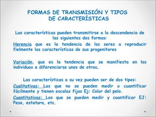 FORMAS DE TRANSMISIÓN Y TIPOS
DE CARACTERÍSTICAS
Las características pueden transmitirse a la descendencia de
las siguientes dos formas:
Herencia que es la tendencia de los seres a reproducir
fielmente las características de sus progenitores
Variación, que es la tendencia que se manifiesta en los
individuos a diferenciarse unos de otros.
.
Las características a su vez pueden ser de dos tipos:
Cualitativas: Las que no se pueden medir o cuantificar
fácilmente y tienen escalas fijas Ej: Color del pelo.
Cuantitativas: Las que se pueden medir y cuantificar EJ:
Peso, estatura, etc.
 