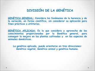 DIVISIÓN DE LA GENÉTICA
GENÉTICA GENERAL: Considera los fenómenos de la herencia y de
la variación, en forma científica, sin considerar su aplicación para
fines prácticos o utilitarios.
GENÉTICA APLICADA: Es la que considera y aprovecha de los
conocimientos proporcionados por la Genética general, para
conseguir la mejora en las plantas cultivadas y en las especies de
animales domésticos.
La genética aplicada, puede orientarse en tres direcciones:
Genética vegetal, Genética animal y genética humana.
 