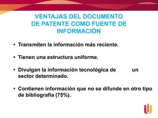 VENTAJAS DEL DOCUMENTO
       DE PATENTE COMO FUENTE DE
              INFORMACIÓN

 Transmiten la información más reciente.

 Tienen una estructura uniforme.

 Divulgan la información tecnológica de      un
  sector determinado.

 Contienen información que no se difunde en otro tipo
  de bibliografía (75%).
 