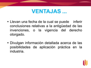 VENTAJAS ...
 Llevan una fecha de la cual se puede inferir
  conclusiones relativas a la antigüedad de las
  invenciones, o la vigencia del derecho
  otorgado.

 Divulgan información detallada acerca de las
  posibilidades de aplicación práctica en la
  industria.
 
