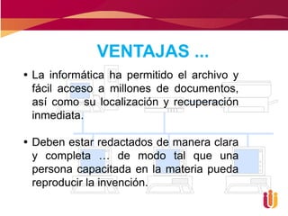 VENTAJAS ...
 La informática ha permitido el archivo y
  fácil acceso a millones de documentos,
  así como su localización y recuperación
  inmediata.

 Deben estar redactados de manera clara
  y completa … de modo tal que una
  persona capacitada en la materia pueda
  reproducir la invención.
 