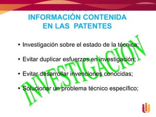 USOS DE LA
   INFORMACIÓN CONTENIDA
      EN LAS PATENTES

 Investigación sobre el estado de la técnica;

 Evitar duplicar esfuerzos en investigación;

 Evitar desarrollar invenciones conocidas;

 Solucionar un problema técnico específico;
 