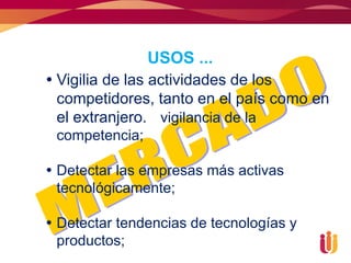 USOS ...
 Vigilia de las actividades de los
  competidores, tanto en el país como en
  el extranjero. vigilancia de la
 competencia;

 Detectar las empresas más activas
  tecnológicamente;

 Detectar tendencias de tecnologías y
  productos;
 