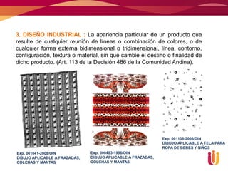 3. DISEÑO INDUSTRIAL : La apariencia particular de un producto que
resulte de cualquier reunión de líneas o combinación de colores, o de
cualquier forma externa bidimensional o tridimensional, línea, contorno,
configuración, textura o material, sin que cambie el destino o finalidad de
dicho producto. (Art. 113 de la Decisión 486 de la Comunidad Andina).




                                                              Exp. 001138-2008/DIN
                                                              DIBUJO APLICABLE A TELA PARA
                                                              ROPA DE BEBES Y NIÑOS
Exp. 001041-2008/OIN           Exp. 000483-1996/OIN
DIBUJO APLICABLE A FRAZADAS,   DIBUJO APLICABLE A FRAZADAS,
COLCHAS Y MANTAS               COLCHAS Y MANTAS
 