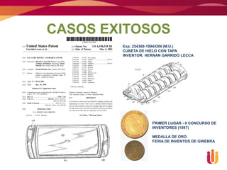 CASOS EXITOSOS
        Exp. 254368-1994/OIN (M.U.)
        CUBETA DE HIELO CON TAPA
        INVENTOR: HERNAN GARRIDO LECCA




                    PRIMER LUGAR - II CONCURSO DE
                    INVENTORES (1997)

                    MEDALLA DE ORO
                    FERIA DE INVENTOS DE GINEBRA
 