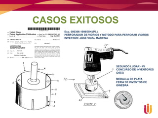 CASOS EXITOSOS
     Exp. 000306-1999/OIN (P.I.)
     PERFORADOR DE VIDRIOS Y METODO PARA PERFORAR VIDRIOS
     INVENTOR: JOSE VIDAL MARTINA




                                    SEGUNDO LUGAR - VII
                                    CONCURSO DE INVENTORES
                                    (2002)

                                    MEDALLA DE PLATA
                                    FERIA DE INVENTOS DE
                                    GINEBRA
 
