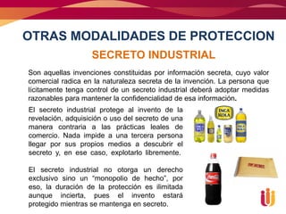 OTRAS MODALIDADES DE PROTECCION
                   SECRETO INDUSTRIAL
Son aquellas invenciones constituidas por información secreta, cuyo valor
comercial radica en la naturaleza secreta de la invención. La persona que
lícitamente tenga control de un secreto industrial deberá adoptar medidas
razonables para mantener la confidencialidad de esa información.
El secreto industrial protege al invento de la
revelación, adquisición o uso del secreto de una
manera contraria a las prácticas leales de
comercio. Nada impide a una tercera persona
llegar por sus propios medios a descubrir el
secreto y, en ese caso, explotarlo libremente.

El secreto industrial no otorga un derecho
exclusivo sino un “monopolio de hecho”, por
eso, la duración de la protección es ilimitada
aunque incierta, pues el invento estará
protegido mientras se mantenga en secreto.
 