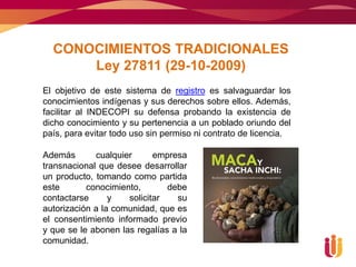 CONOCIMIENTOS TRADICIONALES
      Ley 27811 (29-10-2009)
El objetivo de este sistema de registro es salvaguardar los
conocimientos indígenas y sus derechos sobre ellos. Además,
facilitar al INDECOPI su defensa probando la existencia de
dicho conocimiento y su pertenencia a un poblado oriundo del
país, para evitar todo uso sin permiso ni contrato de licencia.

Además       cualquier      empresa
transnacional que desee desarrollar
un producto, tomando como partida
este       conocimiento,       debe
contactarse      y   solicitar   su
autorización a la comunidad, que es
el consentimiento informado previo
y que se le abonen las regalías a la
comunidad.
 