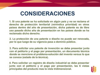CONSIDERACIONES
1. Si una patente se ha solicitado en algún país y no se reclama el
derecho de protección territorial (reivindica prioridad) en otros
países dentro del año de presentación, dicha patente es de libre
uso pasado dicho año de presentación en los países donde se ha
reclamado dicho derecho.

2. La protección de una patente o diseño no puede ser renovada,
por lo que luego de su vigencia pasa a dominio público.

3. Para solicitar una patente de invención se debe presentar junto
con el petitorio y el pago por presentación, un documento técnico
donde se mencione el problema-solución del invento versus lo que
se conoce (estado de la técnica).

4. Para solicitar un registro de diseño industrial se debe presentar
junto con el petitorio y el pago por presentación, las 6 vistas
principales del producto mas la vista tridimensional.
 