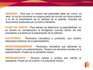 NOVEDAD : Para que un invento sea patentable debe ser nuevo, es
decir, no ha de conocerse en ninguna parte del mundo con fecha anterior
a la de la presentación de la solicitud de la patente, incluidos los
documentos publicados por el mismo solicitante.

PLAZO DE GRACIA : Para efectos de determinar la patentabilidad, no
se tomará en consideración la divulgación ocurrida dentro del año
precedente a la fecha de la presentación de la solicitud.

SOLICITANTE : Persona(s) natural(es) o jurídica(s), que es(son)
el(los)/la(s) titular(es) de la patente/diseño.

INVENTOR/DISEÑADOR : Persona(s) natural(es) que aplicando su
intelecto crea(n) una patente/diseño. Tiene(n) los derechos morales de la
patente/diseño. Puede ser el solicitante incluso.

REPRESENTANTE : Persona natural o jurídica que tramita el
expediente. Puede ser el inventor o el solicitante incluso.
 