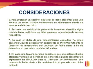 CONSIDERACIONES
5. Para proteger un secreto industrial se debe presentar ante una
Notaria un sobre lacrado conteniendo un documento donde se
mencione dicho secreto.
6. En caso una solicitud de patente de invención describa algún
conocimiento tradicional se debe presentar el contrato de acceso
respectivo.

7. En caso el titular de una patente/diseño considere “le estén
copiando”, puede presentar un expediente de INFRACCION ante la
Dirección de Invenciones con pruebas de fecha cierta a fin de
determinar si procede o no dicha infracción.

8. En caso una tercera persona considere que una patente/diseño
otorgada vulnera sus derechos en el mercado, puede presentar un
expediente de NULIDAD ante la Dirección de Invenciones con
pruebas de fecha cierta a fin de determinar si procede o no dicha
nulidad.
 