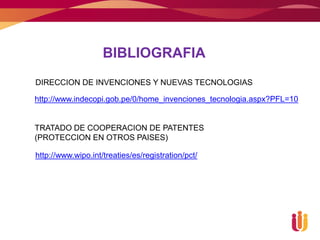 BIBLIOGRAFIA
DIRECCION DE INVENCIONES Y NUEVAS TECNOLOGIAS

http://www.indecopi.gob.pe/0/home_invenciones_tecnologia.aspx?PFL=10


TRATADO DE COOPERACION DE PATENTES
(PROTECCION EN OTROS PAISES)

http://www.wipo.int/treaties/es/registration/pct/
 